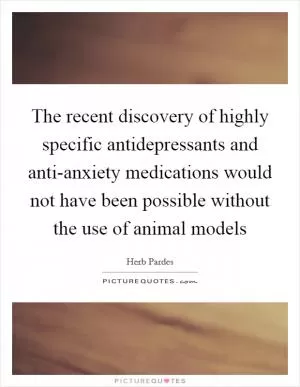 The recent discovery of highly specific antidepressants and anti-anxiety medications would not have been possible without the use of animal models Picture Quote #1