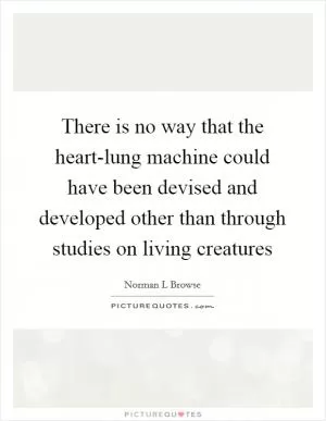 There is no way that the heart-lung machine could have been devised and developed other than through studies on living creatures Picture Quote #1