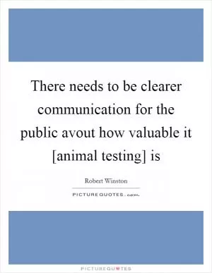 There needs to be clearer communication for the public avout how valuable it [animal testing] is Picture Quote #1