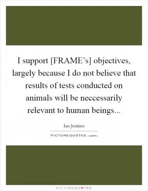 I support [FRAME’s] objectives, largely because I do not believe that results of tests conducted on animals will be neccessarily relevant to human beings Picture Quote #1