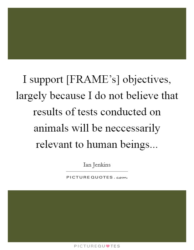 I support [FRAME's] objectives, largely because I do not believe that results of tests conducted on animals will be neccessarily relevant to human beings Picture Quote #1