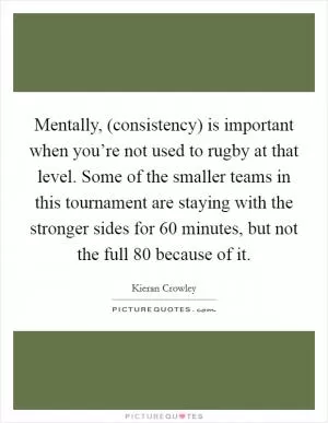Mentally, (consistency) is important when you’re not used to rugby at that level. Some of the smaller teams in this tournament are staying with the stronger sides for 60 minutes, but not the full 80 because of it Picture Quote #1