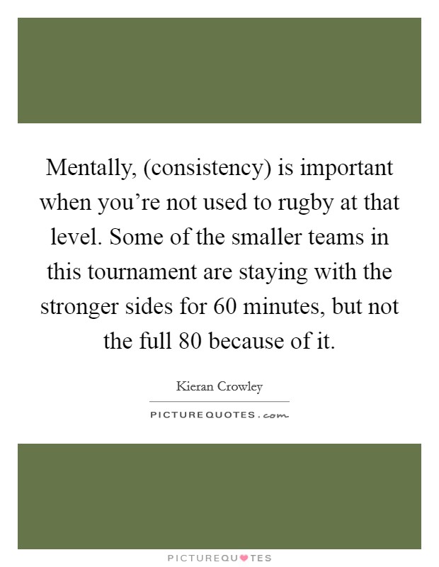 Mentally, (consistency) is important when you're not used to rugby at that level. Some of the smaller teams in this tournament are staying with the stronger sides for 60 minutes, but not the full 80 because of it Picture Quote #1