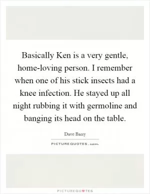 Basically Ken is a very gentle, home-loving person. I remember when one of his stick insects had a knee infection. He stayed up all night rubbing it with germoline and banging its head on the table Picture Quote #1