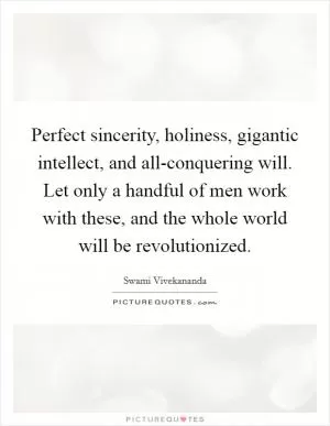 Perfect sincerity, holiness, gigantic intellect, and all-conquering will. Let only a handful of men work with these, and the whole world will be revolutionized Picture Quote #1