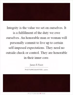 Integrity is the value we set on ourselves. It is a fulfillment of the duty we owe ourselves. An honorable man or woman will personally commit to live up to certain self-imposed expectations. They need no outside check or control. They are honorable in their inner core Picture Quote #1