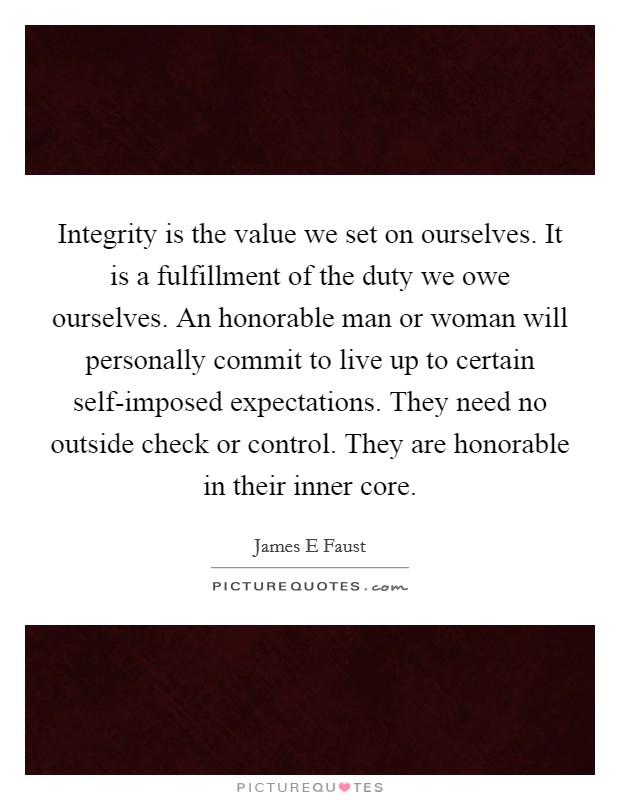 Integrity is the value we set on ourselves. It is a fulfillment of the duty we owe ourselves. An honorable man or woman will personally commit to live up to certain self-imposed expectations. They need no outside check or control. They are honorable in their inner core Picture Quote #1