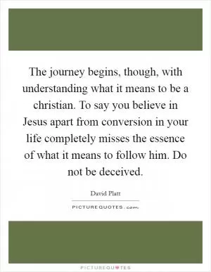 The journey begins, though, with understanding what it means to be a christian. To say you believe in Jesus apart from conversion in your life completely misses the essence of what it means to follow him. Do not be deceived Picture Quote #1