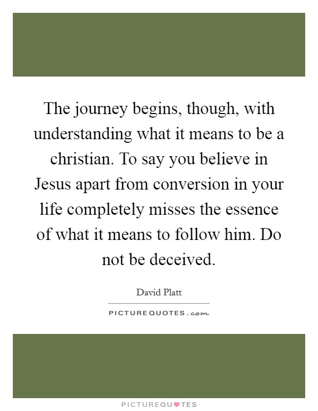 The journey begins, though, with understanding what it means to be a christian. To say you believe in Jesus apart from conversion in your life completely misses the essence of what it means to follow him. Do not be deceived Picture Quote #1