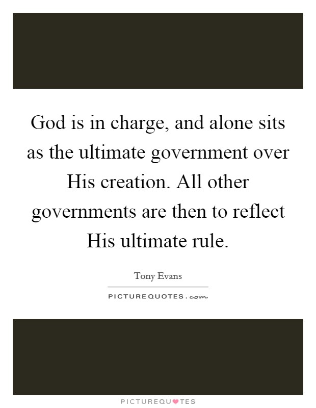God is in charge, and alone sits as the ultimate government over His creation. All other governments are then to reflect His ultimate rule Picture Quote #1