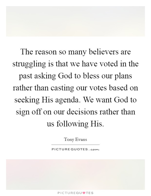 The reason so many believers are struggling is that we have voted in the past asking God to bless our plans rather than casting our votes based on seeking His agenda. We want God to sign off on our decisions rather than us following His Picture Quote #1