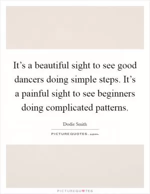 It’s a beautiful sight to see good dancers doing simple steps. It’s a painful sight to see beginners doing complicated patterns Picture Quote #1