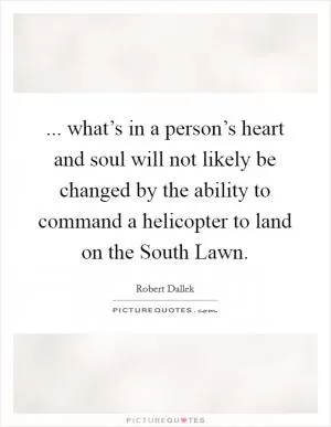 ... what’s in a person’s heart and soul will not likely be changed by the ability to command a helicopter to land on the South Lawn Picture Quote #1