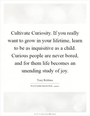 Cultivate Curiosity. If you really want to grow in your lifetime, learn to be as inquisitive as a child. Curious people are never bored, and for them life becomes an unending study of joy Picture Quote #1