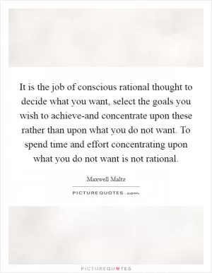 It is the job of conscious rational thought to decide what you want, select the goals you wish to achieve-and concentrate upon these rather than upon what you do not want. To spend time and effort concentrating upon what you do not want is not rational Picture Quote #1