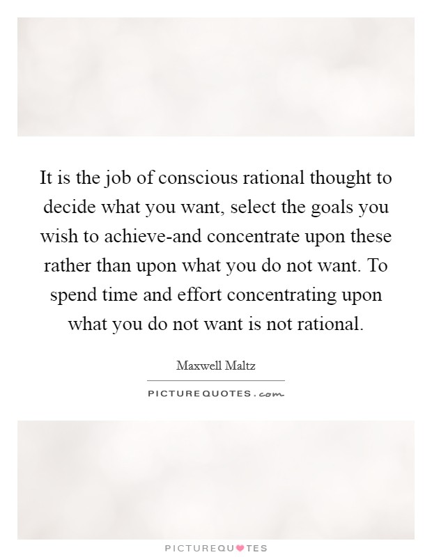 It is the job of conscious rational thought to decide what you want, select the goals you wish to achieve-and concentrate upon these rather than upon what you do not want. To spend time and effort concentrating upon what you do not want is not rational Picture Quote #1