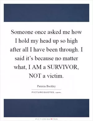 Someone once asked me how I hold my head up so high after all I have been through. I said it’s because no matter what, I AM a SURVIVOR, NOT a victim Picture Quote #1