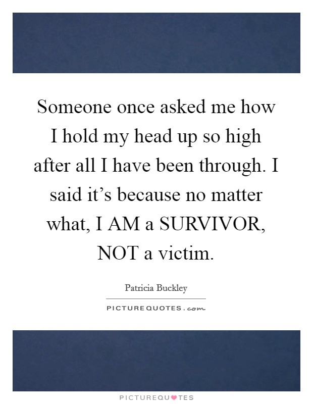Someone once asked me how I hold my head up so high after all I have been through. I said it's because no matter what, I AM a SURVIVOR, NOT a victim Picture Quote #1