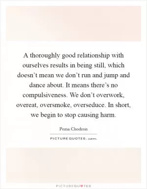 A thoroughly good relationship with ourselves results in being still, which doesn’t mean we don’t run and jump and dance about. It means there’s no compulsiveness. We don’t overwork, overeat, oversmoke, overseduce. In short, we begin to stop causing harm Picture Quote #1