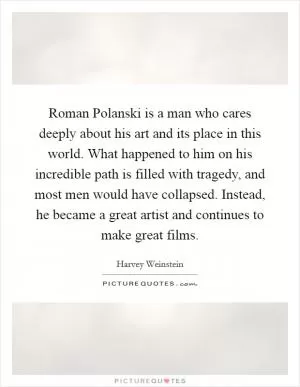 Roman Polanski is a man who cares deeply about his art and its place in this world. What happened to him on his incredible path is filled with tragedy, and most men would have collapsed. Instead, he became a great artist and continues to make great films Picture Quote #1