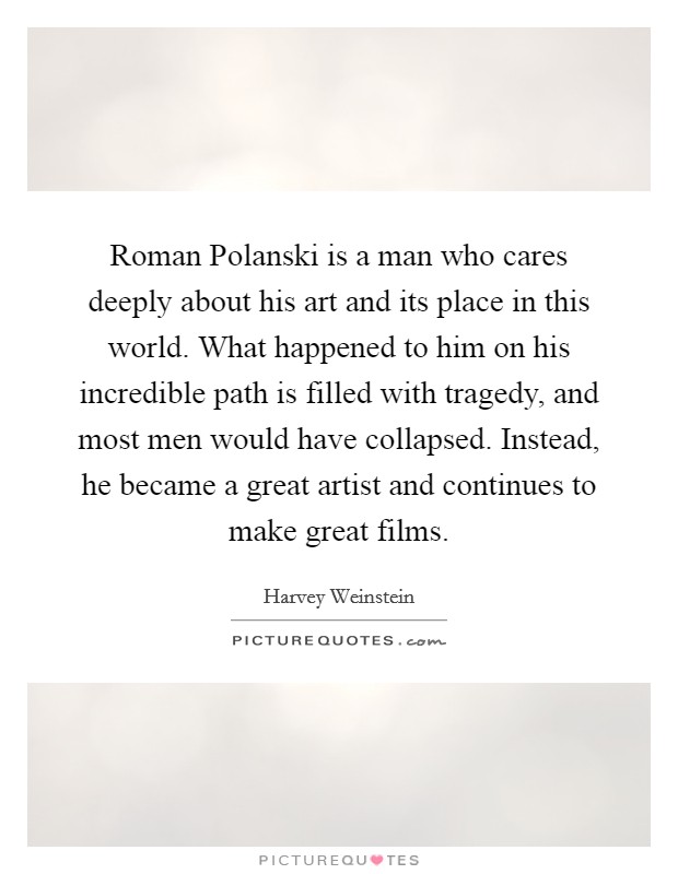 Roman Polanski is a man who cares deeply about his art and its place in this world. What happened to him on his incredible path is filled with tragedy, and most men would have collapsed. Instead, he became a great artist and continues to make great films Picture Quote #1