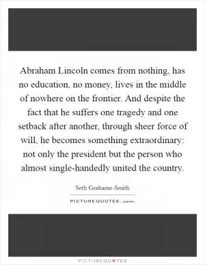 Abraham Lincoln comes from nothing, has no education, no money, lives in the middle of nowhere on the frontier. And despite the fact that he suffers one tragedy and one setback after another, through sheer force of will, he becomes something extraordinary: not only the president but the person who almost single-handedly united the country Picture Quote #1