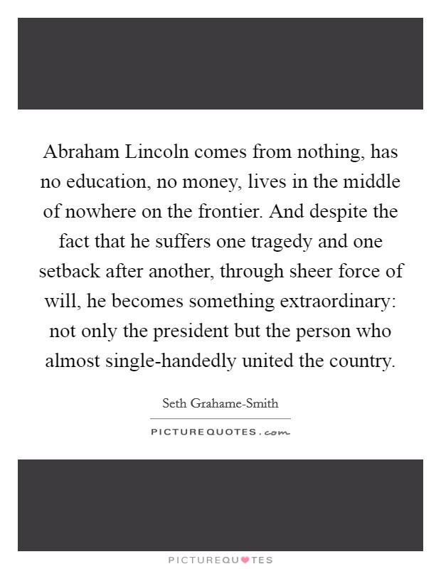 Abraham Lincoln comes from nothing, has no education, no money, lives in the middle of nowhere on the frontier. And despite the fact that he suffers one tragedy and one setback after another, through sheer force of will, he becomes something extraordinary: not only the president but the person who almost single-handedly united the country Picture Quote #1
