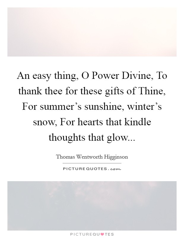 An easy thing, O Power Divine, To thank thee for these gifts of Thine, For summer's sunshine, winter's snow, For hearts that kindle thoughts that glow Picture Quote #1