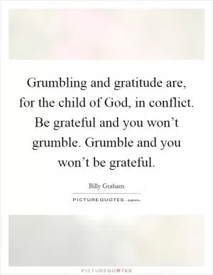 Grumbling and gratitude are, for the child of God, in conflict. Be grateful and you won’t grumble. Grumble and you won’t be grateful Picture Quote #1