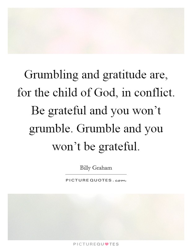 Grumbling and gratitude are, for the child of God, in conflict. Be grateful and you won't grumble. Grumble and you won't be grateful Picture Quote #1