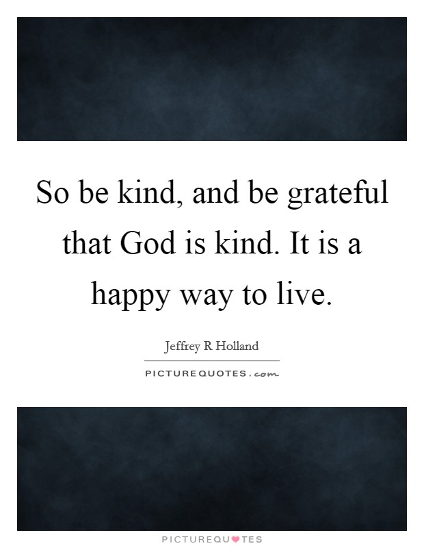 So be kind, and be grateful that God is kind. It is a happy way to live Picture Quote #1
