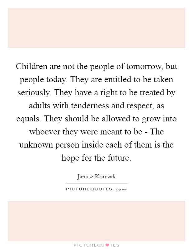 Children are not the people of tomorrow, but people today. They are entitled to be taken seriously. They have a right to be treated by adults with tenderness and respect, as equals. They should be allowed to grow into whoever they were meant to be - The unknown person inside each of them is the hope for the future Picture Quote #1