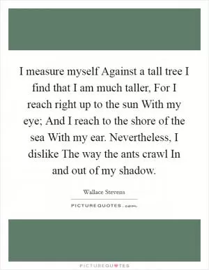 I measure myself Against a tall tree I find that I am much taller, For I reach right up to the sun With my eye; And I reach to the shore of the sea With my ear. Nevertheless, I dislike The way the ants crawl In and out of my shadow Picture Quote #1