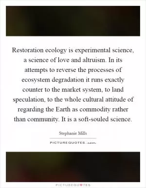 Restoration ecology is experimental science, a science of love and altruism. In its attempts to reverse the processes of ecosystem degradation it runs exactly counter to the market system, to land speculation, to the whole cultural attitude of regarding the Earth as commodity rather than community. It is a soft-souled science Picture Quote #1