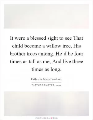 It were a blessed sight to see That child become a willow tree, His brother trees among. He’d be four times as tall as me, And live three times as long Picture Quote #1
