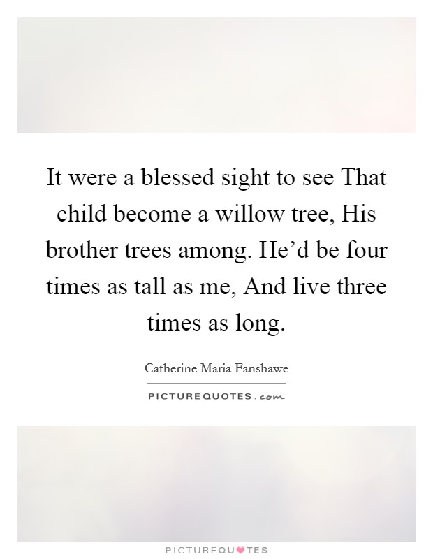It were a blessed sight to see That child become a willow tree, His brother trees among. He'd be four times as tall as me, And live three times as long Picture Quote #1