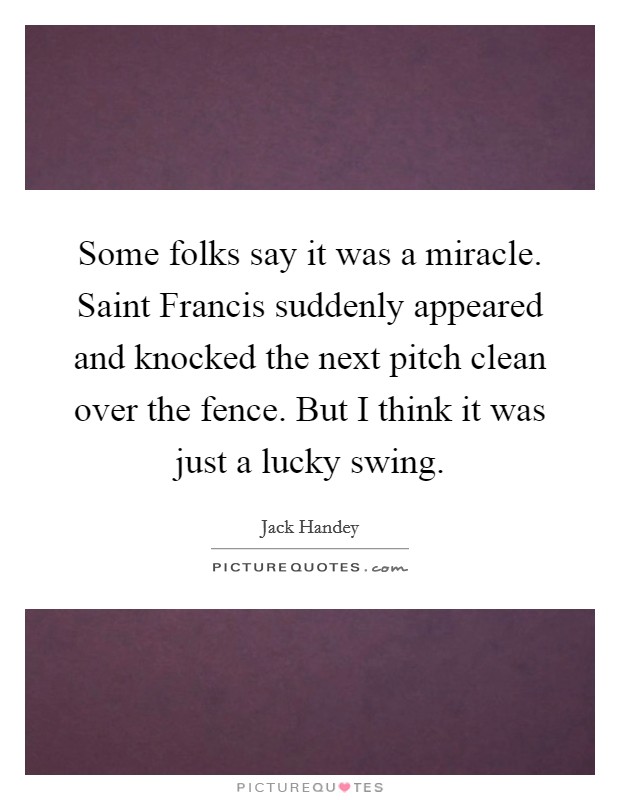 Some folks say it was a miracle. Saint Francis suddenly appeared and knocked the next pitch clean over the fence. But I think it was just a lucky swing Picture Quote #1