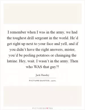 I remember when I was in the army, we had the toughest drill sergeant in the world. He’d get right up next to your face and yell, and if you didn’t have the right answers, mister, you’d be peeling potatoes or chainging the latrine. Hey, wait. I wasn’t in the army. Then who WAS that guy?! Picture Quote #1