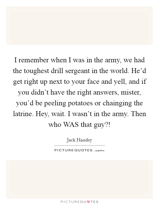 I remember when I was in the army, we had the toughest drill sergeant in the world. He'd get right up next to your face and yell, and if you didn't have the right answers, mister, you'd be peeling potatoes or chainging the latrine. Hey, wait. I wasn't in the army. Then who WAS that guy?! Picture Quote #1