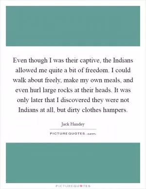 Even though I was their captive, the Indians allowed me quite a bit of freedom. I could walk about freely, make my own meals, and even hurl large rocks at their heads. It was only later that I discovered they were not Indians at all, but dirty clothes hampers Picture Quote #1