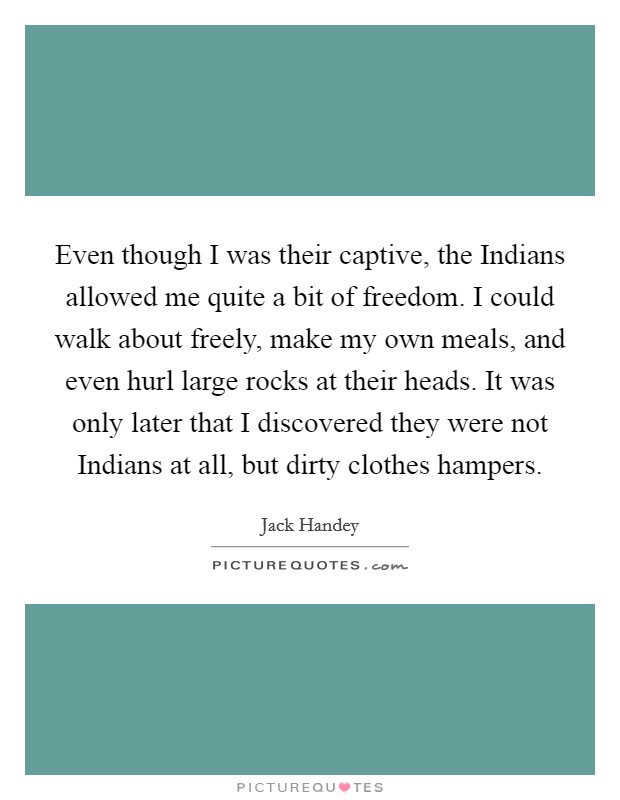 Even though I was their captive, the Indians allowed me quite a bit of freedom. I could walk about freely, make my own meals, and even hurl large rocks at their heads. It was only later that I discovered they were not Indians at all, but dirty clothes hampers Picture Quote #1