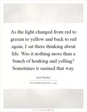 As the light changed from red to greeen to yellow and back to red again, I sat there thinking about life. Was it nothing more than a bunch of honking and yelling? Sometimes it seemed that way Picture Quote #1