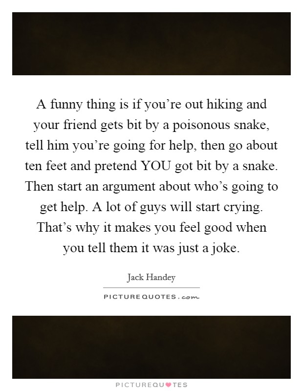 A funny thing is if you're out hiking and your friend gets bit by a poisonous snake, tell him you're going for help, then go about ten feet and pretend YOU got bit by a snake. Then start an argument about who's going to get help. A lot of guys will start crying. That's why it makes you feel good when you tell them it was just a joke Picture Quote #1