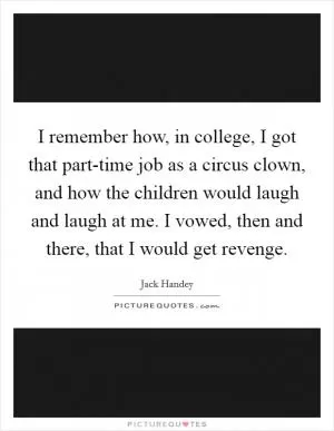 I remember how, in college, I got that part-time job as a circus clown, and how the children would laugh and laugh at me. I vowed, then and there, that I would get revenge Picture Quote #1
