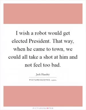 I wish a robot would get elected President. That way, when he came to town, we could all take a shot at him and not feel too bad Picture Quote #1