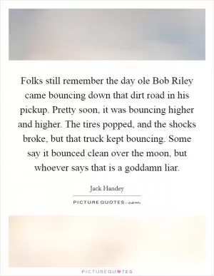 Folks still remember the day ole Bob Riley came bouncing down that dirt road in his pickup. Pretty soon, it was bouncing higher and higher. The tires popped, and the shocks broke, but that truck kept bouncing. Some say it bounced clean over the moon, but whoever says that is a goddamn liar Picture Quote #1