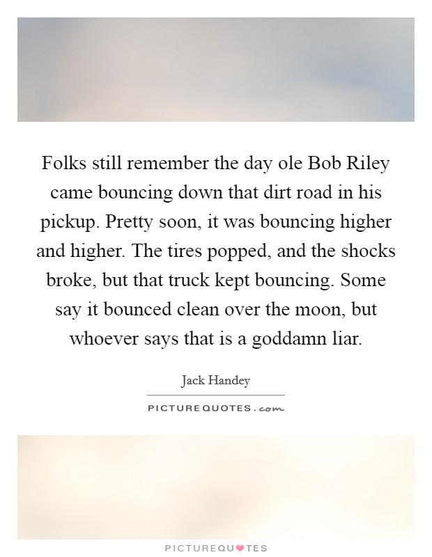 Folks still remember the day ole Bob Riley came bouncing down that dirt road in his pickup. Pretty soon, it was bouncing higher and higher. The tires popped, and the shocks broke, but that truck kept bouncing. Some say it bounced clean over the moon, but whoever says that is a goddamn liar Picture Quote #1
