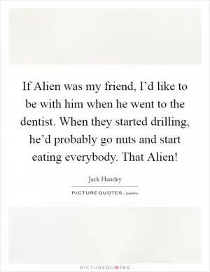If Alien was my friend, I’d like to be with him when he went to the dentist. When they started drilling, he’d probably go nuts and start eating everybody. That Alien! Picture Quote #1