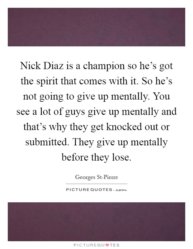 Nick Diaz is a champion so he's got the spirit that comes with it. So he's not going to give up mentally. You see a lot of guys give up mentally and that's why they get knocked out or submitted. They give up mentally before they lose Picture Quote #1