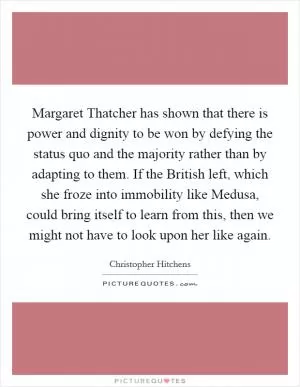 Margaret Thatcher has shown that there is power and dignity to be won by defying the status quo and the majority rather than by adapting to them. If the British left, which she froze into immobility like Medusa, could bring itself to learn from this, then we might not have to look upon her like again Picture Quote #1
